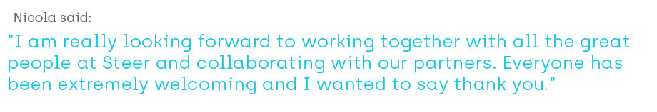 Nicola said ‘I am really looking forward to working together with all the great people at Steer and collaborating with our partners. Everyone has been extremely welcoming and I wanted to say thank you.’